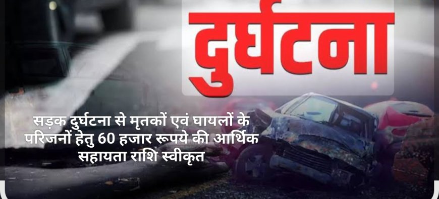 सड़क दुर्घटना से मृतकों एवं घायलों के परिजनों हेतु 60 हजार रूपये की आर्थिक सहायता राशि स्वीकृत